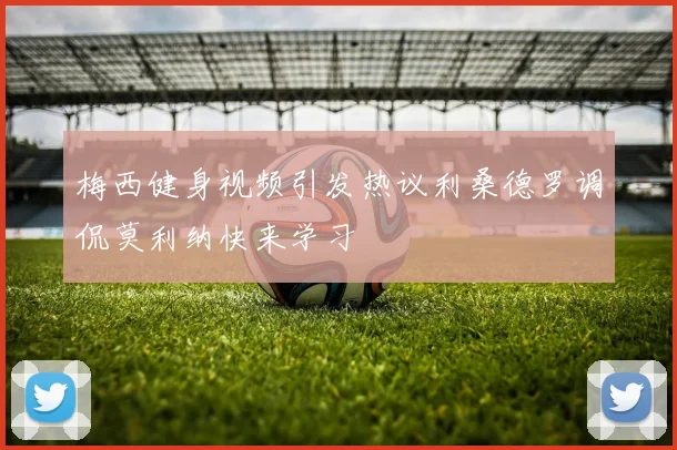 梅西健身视频引发热议利桑德罗调侃莫利纳快来学习