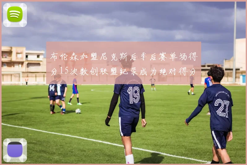 布伦森加盟尼克斯后季后赛单场得分15次数创联盟纪录成为绝对得分王