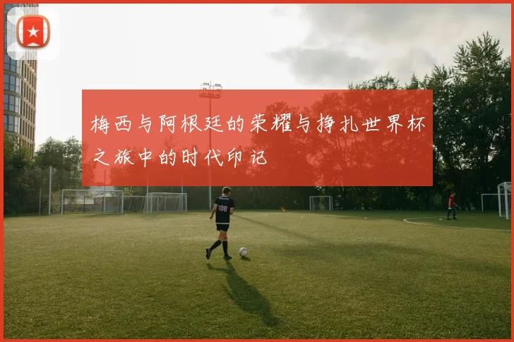 梅西与阿根廷的荣耀与挣扎世界杯之旅中的时代印记