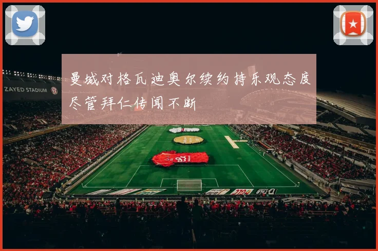 曼城对格瓦迪奥尔续约持乐观态度尽管拜仁传闻不断