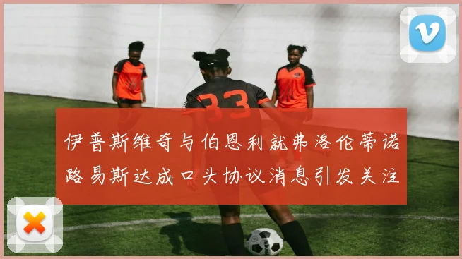 伊普斯维奇与伯恩利就弗洛伦蒂诺路易斯达成口头协议消息引发关注
